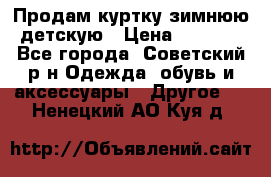 Продам куртку зимнюю детскую › Цена ­ 2 000 - Все города, Советский р-н Одежда, обувь и аксессуары » Другое   . Ненецкий АО,Куя д.